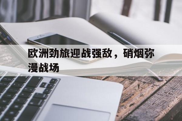 官方网站-欧洲劲旅迎战强敌，硝烟弥漫战场(硝烟弥漫中见证铁血)