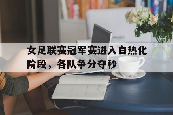 官方网站-女足联赛冠军赛进入白热化阶段，各队争分夺秒的简单介绍